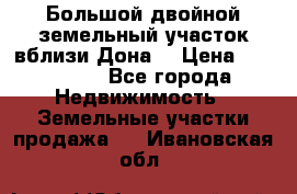  Большой двойной земельный участок вблизи Дона. › Цена ­ 760 000 - Все города Недвижимость » Земельные участки продажа   . Ивановская обл.